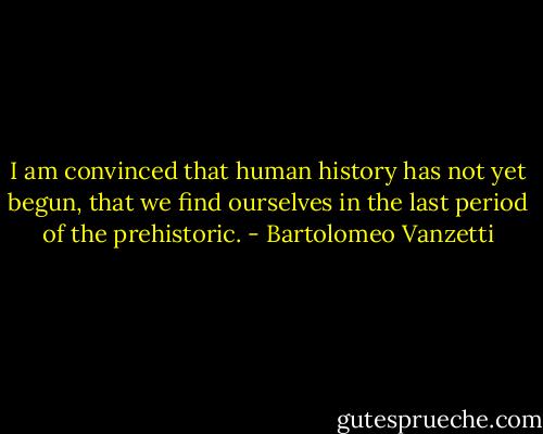 I am convinced that human history has not yet begun, that we find ourselves in the last period of the prehistoric. - Bartolomeo Vanzetti