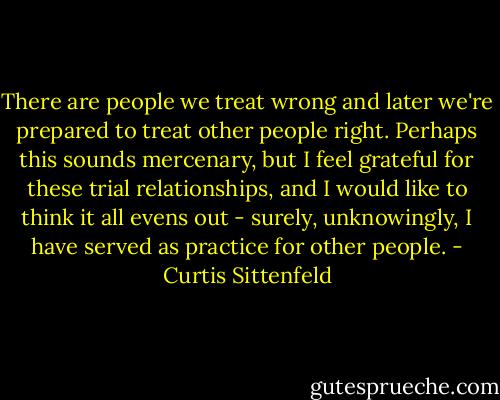 There are people we treat wrong and later we're prepared to treat other people right. Perhaps this sounds mercenary, but I feel grateful for these trial relationships, and I would like to think it all evens out - surely, unknowingly, I have served as practice for other people. - Curtis Sittenfeld