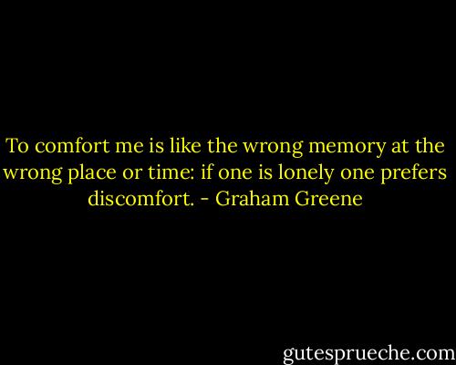 To comfort me is like the wrong memory at the wrong place or time: if one is lonely one prefers discomfort. - Graham Greene