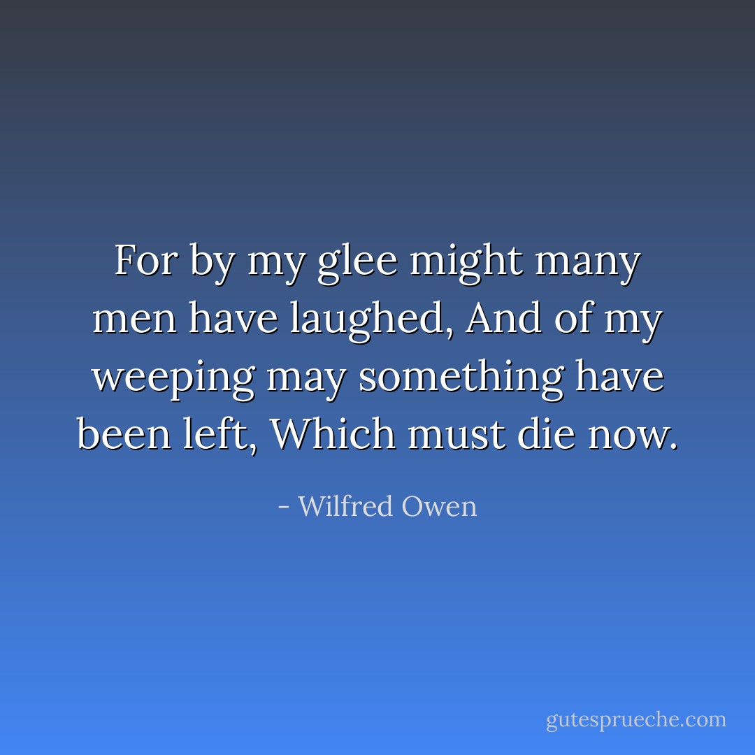 For by my glee might many men have laughed,<br />And of my weeping may something have been left,<br />Which must die now. - Wilfred Owen