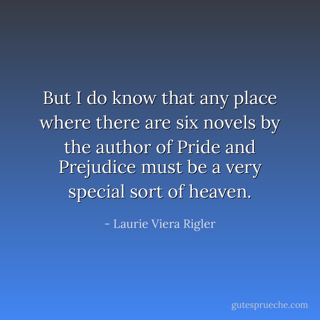 But I do know that any place where there are six novels by the author of Pride and Prejudice must be a very special sort of heaven. - Laurie Viera Rigler