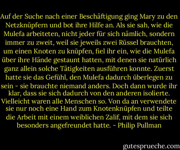 Auf der Suche nach einer Beschäftigung ging Mary zu den Netzknüpfern und bot ihre Hilfe an. Als sie sah, wie die Mulefa arbeiteten, nicht jeder für sich nämlich, sondern immer zu zweit, weil sie jeweils zwei Rüssel brauchten, um einen Knoten zu knüpfen, fiel ihr ein, wie die Mulefa über ihre Hände gestaunt hatten, mit denen sie natürlich ganz allein solche Tätigkeiten ausführen konnte. Zuerst hatte sie das Gefühl, den Mulefa dadurch überlegen zu sein - sie brauchte niemand anders. Doch dann wurde ihr klar, dass sie sich dadurch von den anderen isolierte. Vielleicht waren alle Menschen so. Von da an verwendete sie nur noch eine Hand zum Knotenknüpfen und teilte die Arbeit mit einem weiblichen Zalif, mit dem sie sich besonders angefreundet hatte. - Philip Pullman