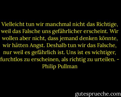 Vielleicht tun wir manchmal nicht das Richtige, weil das Falsche uns gefährlicher erscheint. Wir wollen aber nicht, dass jemand denken könnte, wir hätten Angst. Deshalb tun wir das Falsche, nur weil es gefährlich ist. Uns ist es wichtiger, furchtlos zu erscheinen, als richtig zu urteilen. - Philip Pullman