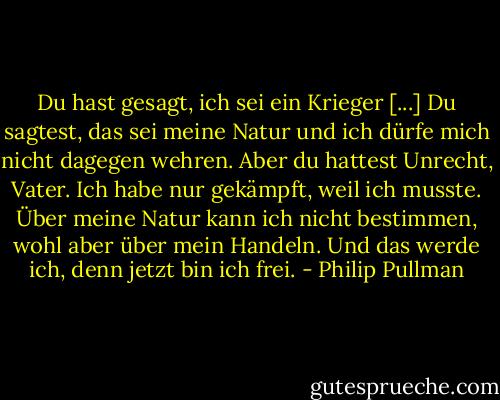 Du hast gesagt, ich sei ein Krieger [...] Du sagtest, das sei meine Natur und ich dürfe mich nicht dagegen wehren. Aber du hattest Unrecht, Vater. Ich habe nur gekämpft, weil ich musste. Über meine Natur kann ich nicht bestimmen, wohl aber über mein Handeln. Und das werde ich, denn jetzt bin ich frei. - Philip Pullman