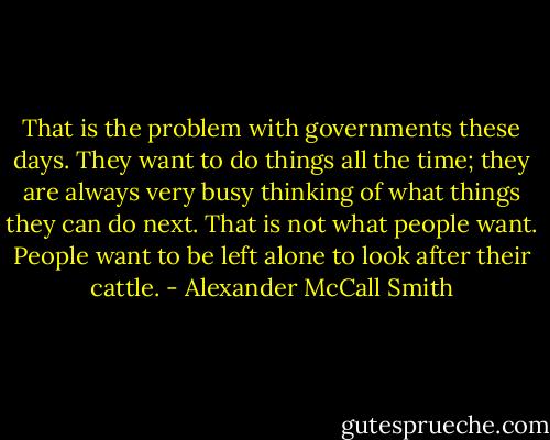 That is the problem with governments these days. They want to do things all the time; they are always very busy thinking of what things they can do next. That is not what people want. People want to be left alone to look after their cattle. - Alexander McCall Smith