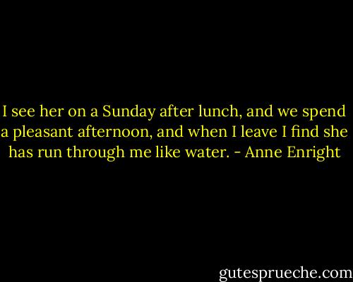 I see her on a Sunday after lunch, and we spend a pleasant afternoon, and when I leave I find she has run through me like water. - Anne Enright
