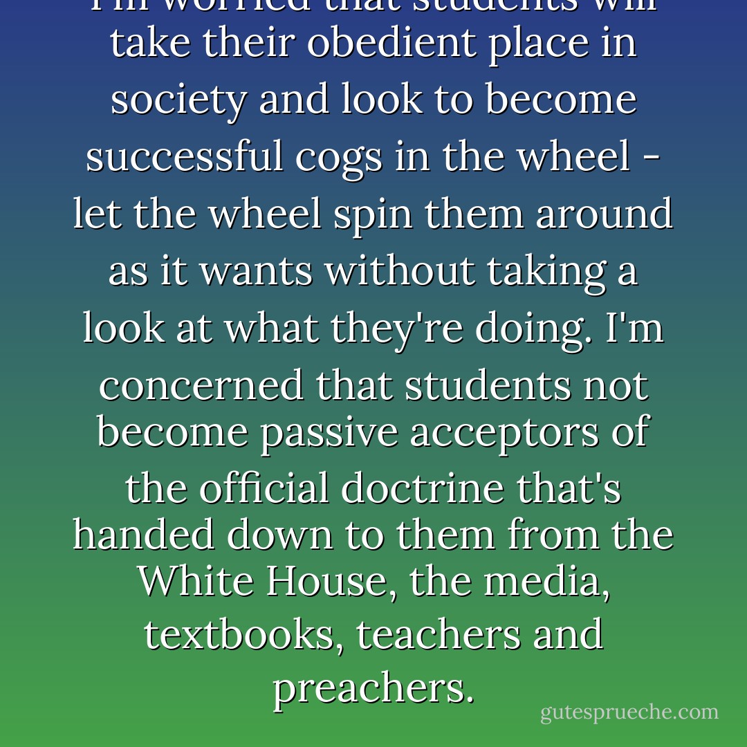 I'm worried that students will take their obedient place in society and look to become successful cogs in the wheel - let the wheel spin them around as it wants without taking a look at what they're doing. I'm concerned that students not become passive acceptors of the official doctrine that's handed down to them from the White House, the media, textbooks, teachers and preachers. - Howard Zinn