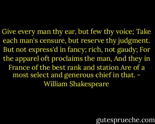 Give every man thy ear, but few thy voice; Take each man's censure, but reserve thy judgment. But not express'd in fancy; rich, not gaudy; For the apparel oft proclaims the man, And they in France of the best rank and station Are of a most select and generous chief in that. - William Shakespeare