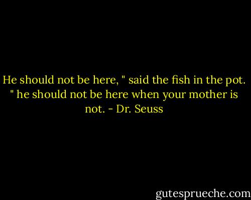 He should not be here, " said the fish in the pot. " he should not be here when your mother is not. - Dr. Seuss