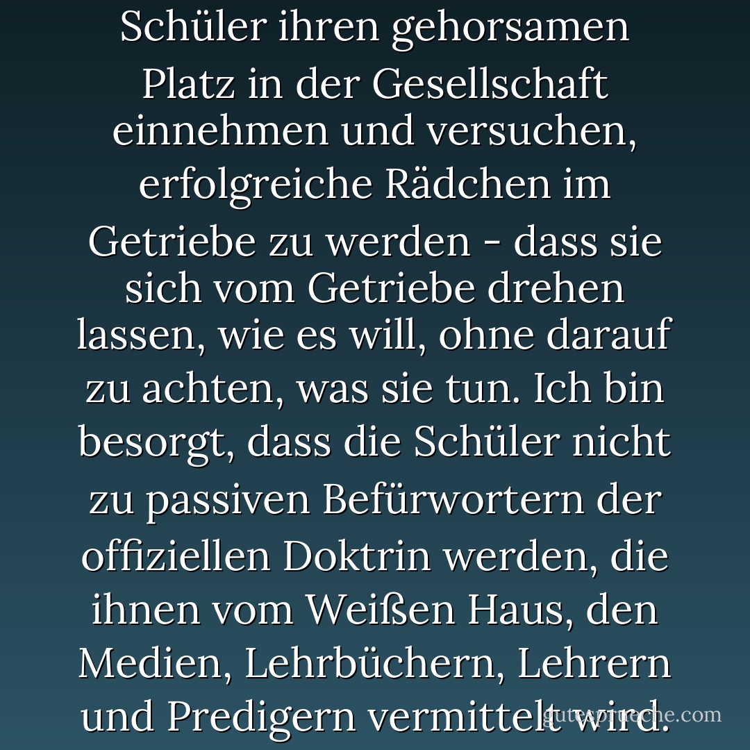Ich mache mir Sorgen, dass die Schüler ihren gehorsamen Platz in der Gesellschaft einnehmen und versuchen, erfolgreiche Rädchen im Getriebe zu werden - dass sie sich vom Getriebe drehen lassen, wie es will, ohne darauf zu achten, was sie tun. Ich bin besorgt, dass die Schüler nicht zu passiven Befürwortern der offiziellen Doktrin werden, die ihnen vom Weißen Haus, den Medien, Lehrbüchern, Lehrern und Predigern vermittelt wird. - Howard Zinn<