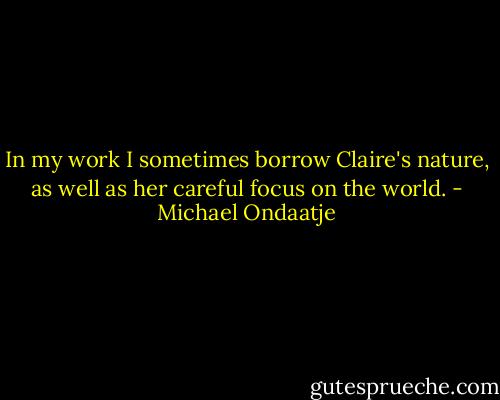 In my work I sometimes borrow Claire's nature, as well as her careful focus on the world. - Michael Ondaatje
