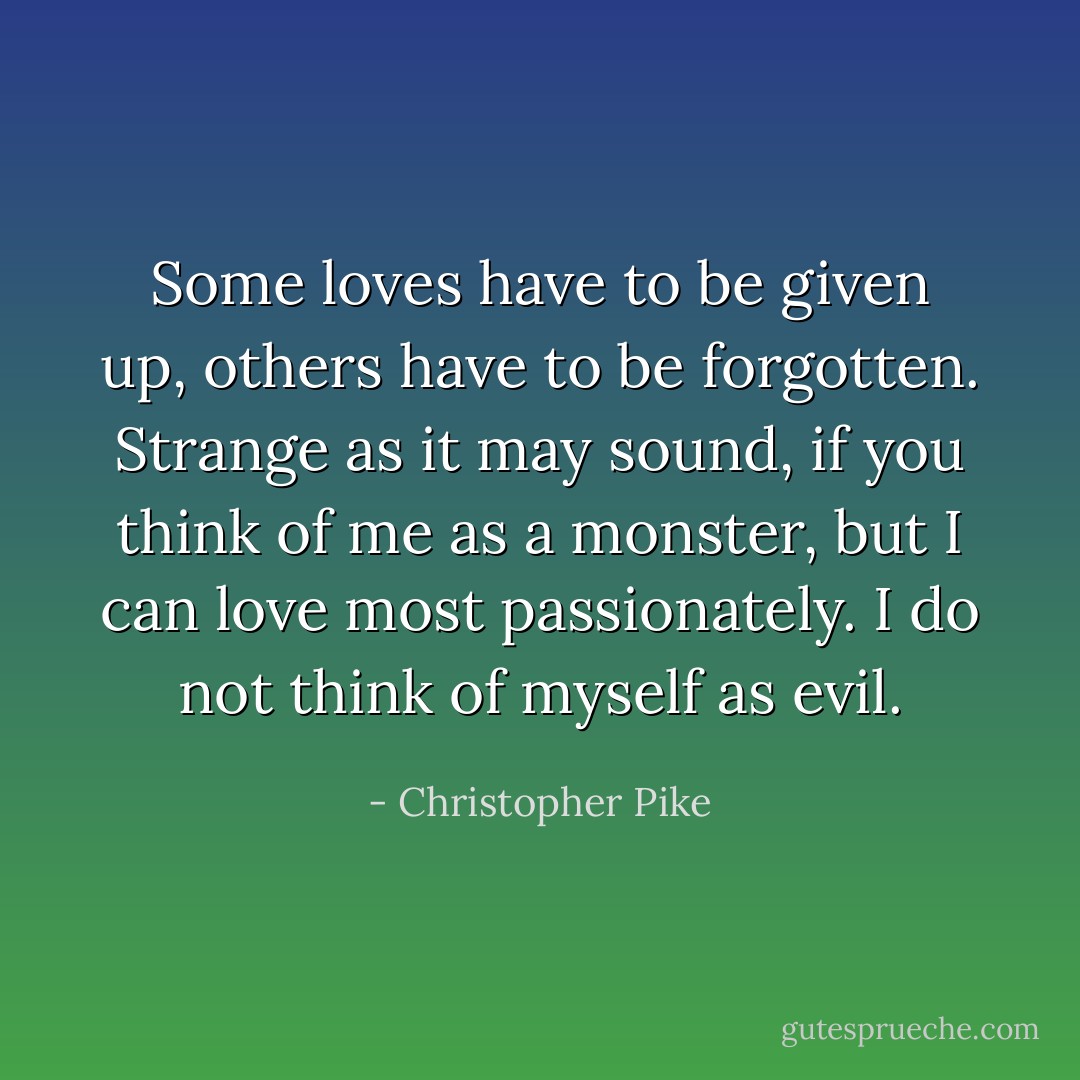 Some loves have to be given up, others have to be forgotten. Strange as it may sound, if you think of me as a monster, but I can love most passionately. I do not think of myself as evil. - Christopher Pike