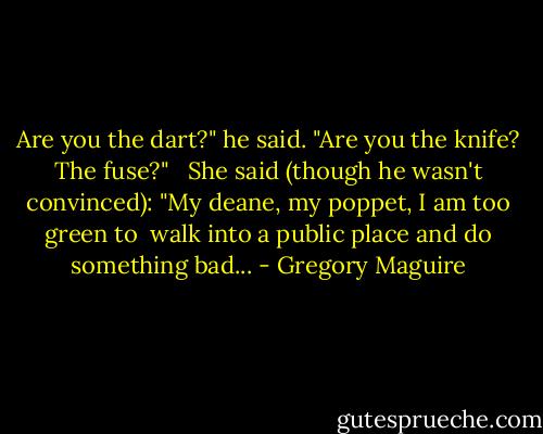 Are you the dart?" he said. "Are you the knife? The fuse?" <br /><br />She said (though he wasn't convinced): "My deane, my poppet, I am too green to <br />walk into a public place and do something bad... - Gregory Maguire