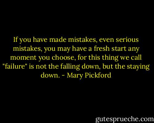 If you have made mistakes, even serious mistakes, you may have a fresh start any moment you choose, for this thing we call "failure" is not the falling down, but the staying down. - Mary Pickford