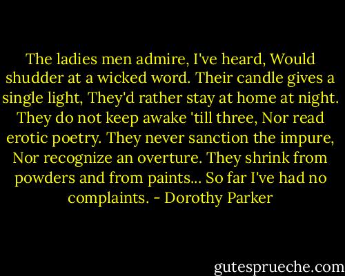 The ladies men admire, I've heard,<br />Would shudder at a wicked word.<br />Their candle gives a single light,<br />They'd rather stay at home at night.<br />They do not keep awake 'till three,<br />Nor read erotic poetry.<br />They never sanction the impure,<br />Nor recognize an overture.<br />They shrink from powders and from paints...<br />So far I've had no complaints. - Dorothy Parker