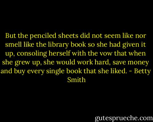 But the penciled sheets did not seem like nor smell like the library book so she had given it up, consoling herself with the vow that when she grew up, she would work hard, save money and buy every single book that she liked. - Betty  Smith