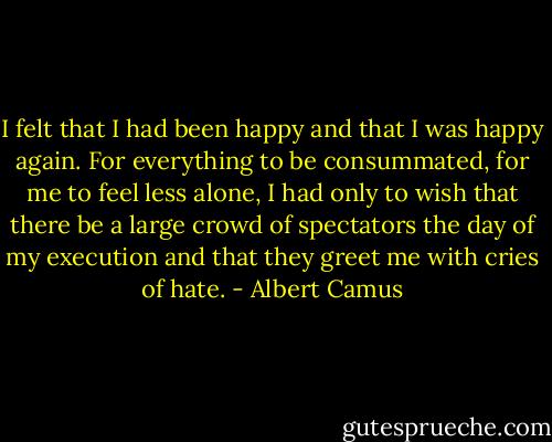 I felt that I had been happy and that I was happy again. For everything to be consummated, for me to feel less alone, I had only to wish that there be a large crowd of spectators the day of my execution and that they greet me with cries of hate. - Albert Camus