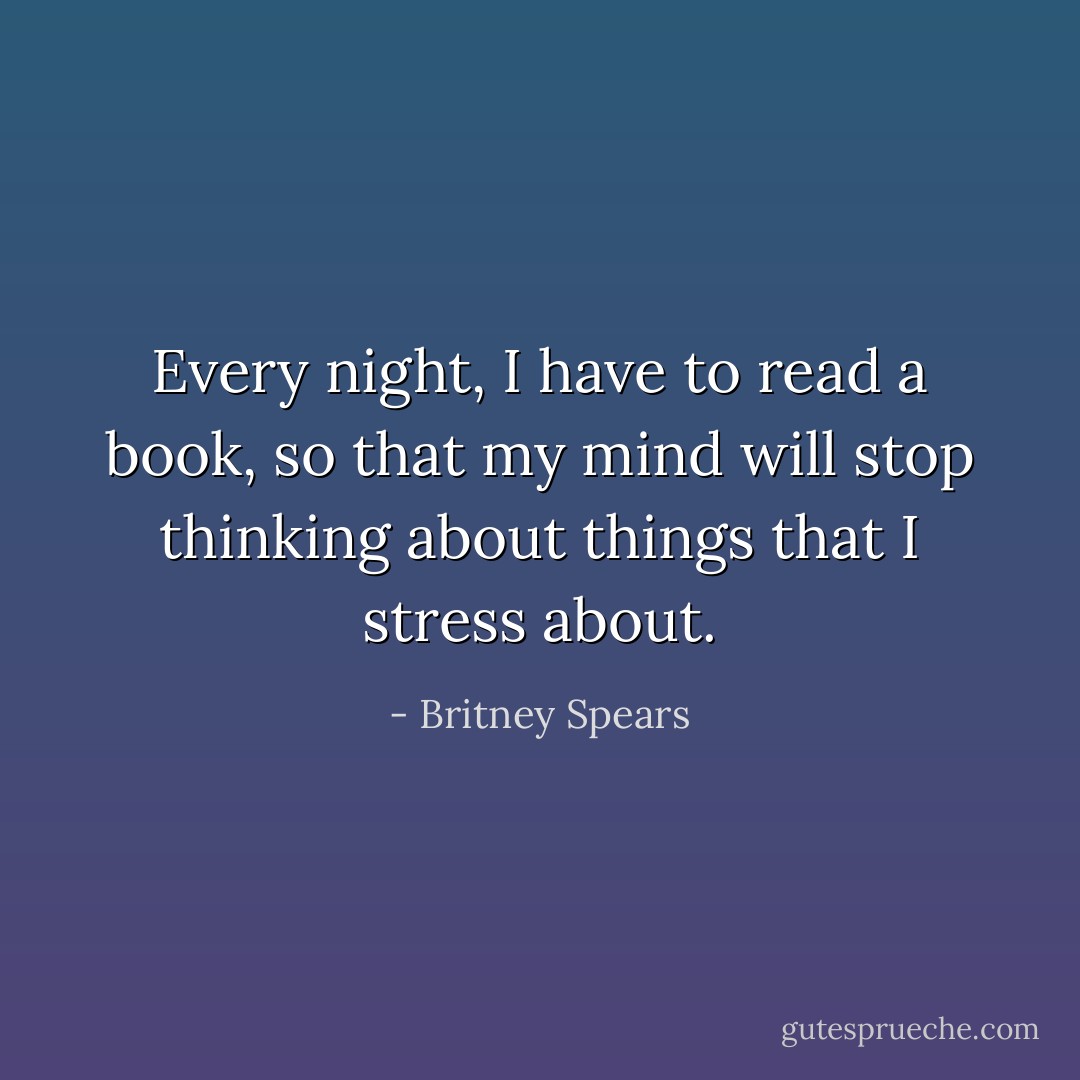 Every night, I have to read a book, so that my mind will stop thinking about things that I stress about. - Britney Spears