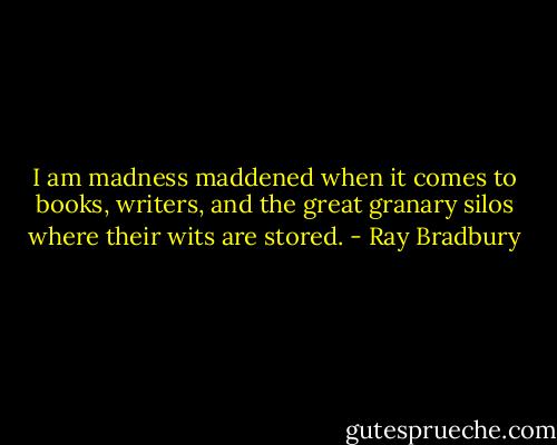 I am madness maddened when it comes to books, writers, and the great granary silos where their wits are stored. - Ray Bradbury