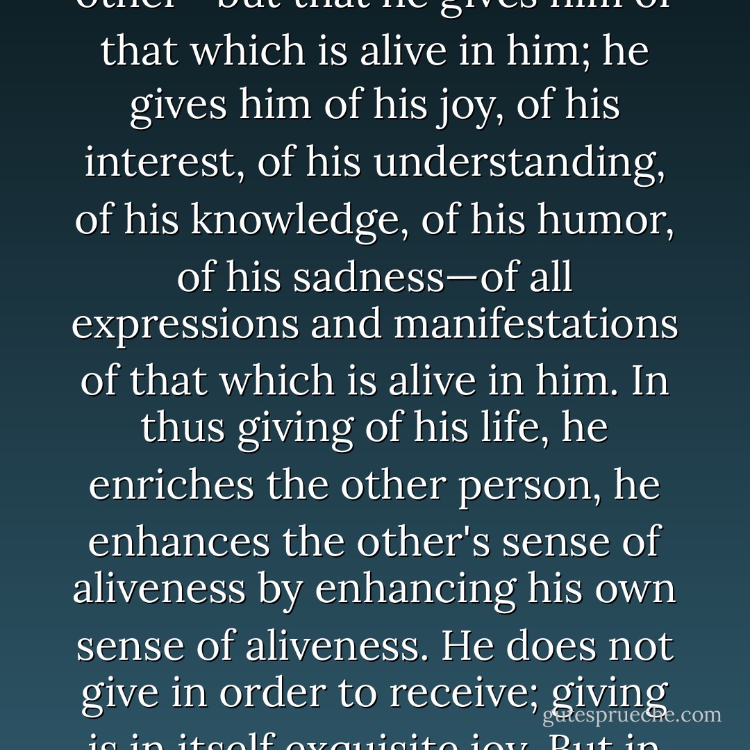 What does one person give to another? He gives of himself, of the most precious he has, he gives of his life. This does not necessarily mean that he sacrifices his life for the other—but that he gives him of that which is alive in him; he gives him of his joy, of his interest, of his understanding, of his knowledge, of his humor, of his sadness—of all expressions and manifestations of that which is alive in him. In thus giving of his life, he enriches the other person, he enhances the other's sense of aliveness by enhancing his own sense of aliveness. He does not give in order to receive; giving is in itself exquisite joy. But in giving he cannot help bringing something to life in the other person, and this which is brought to life reflects back to him. - Erich Fromm