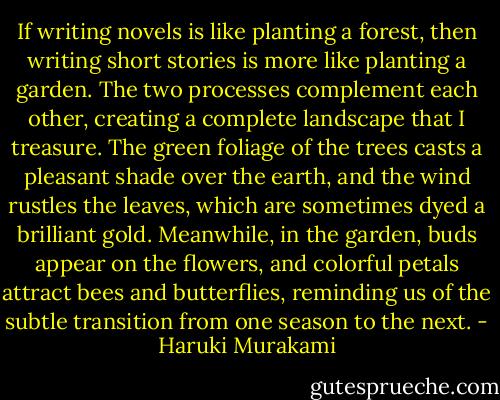If writing novels is like planting a forest, then writing short stories is more like planting a garden. The two processes complement each other, creating a complete landscape that I treasure. The green foliage of the trees casts a pleasant shade over the earth, and the wind rustles the leaves, which are sometimes dyed a brilliant gold. Meanwhile, in the garden, buds appear on the flowers, and colorful petals attract bees and butterflies, reminding us of the subtle transition from one season to the next. - Haruki Murakami