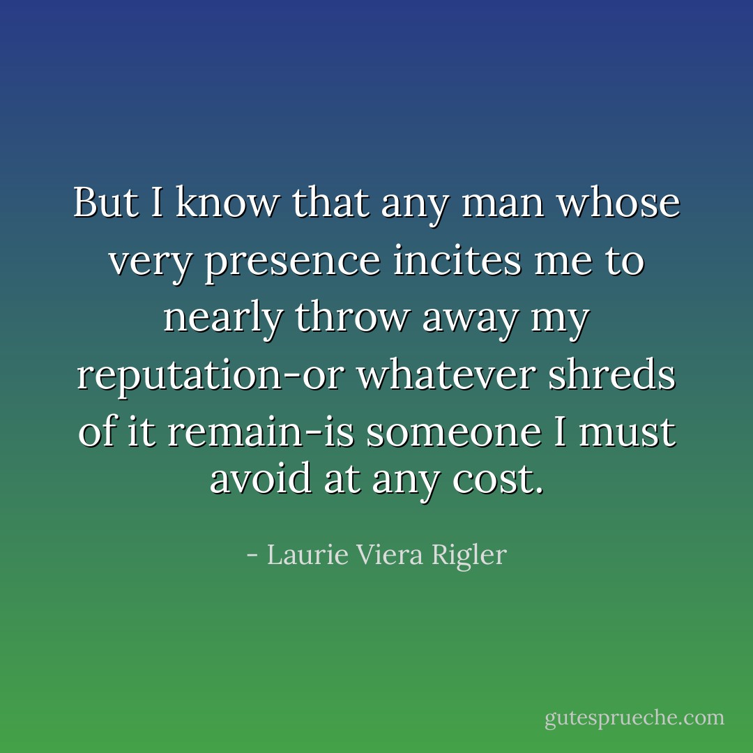 But I know that any man whose very presence incites me to nearly throw away my reputation-or whatever shreds of it remain-is someone I must avoid at any cost. - Laurie Viera Rigler