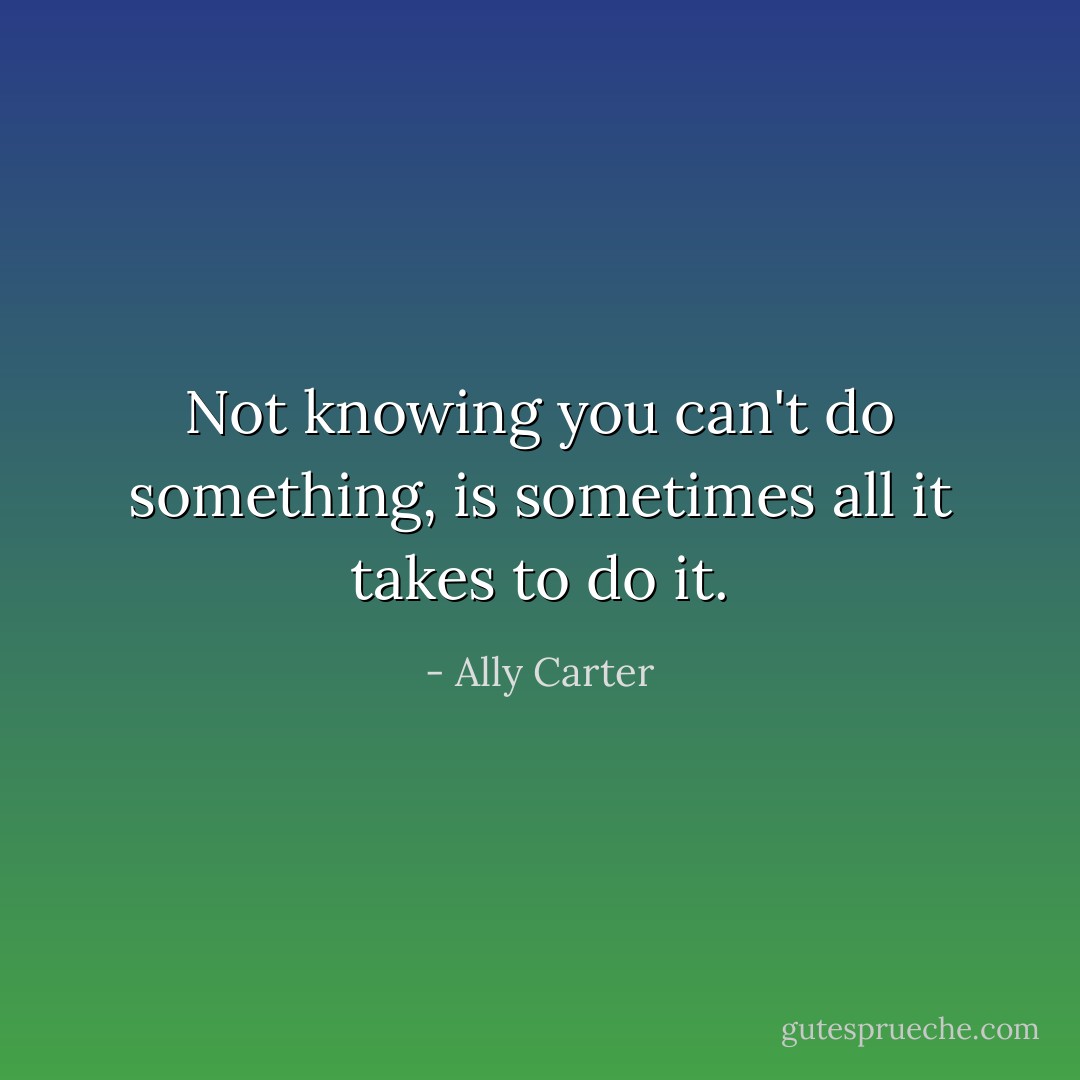 Not knowing you can't do something, is sometimes all it takes to do it. - Ally Carter