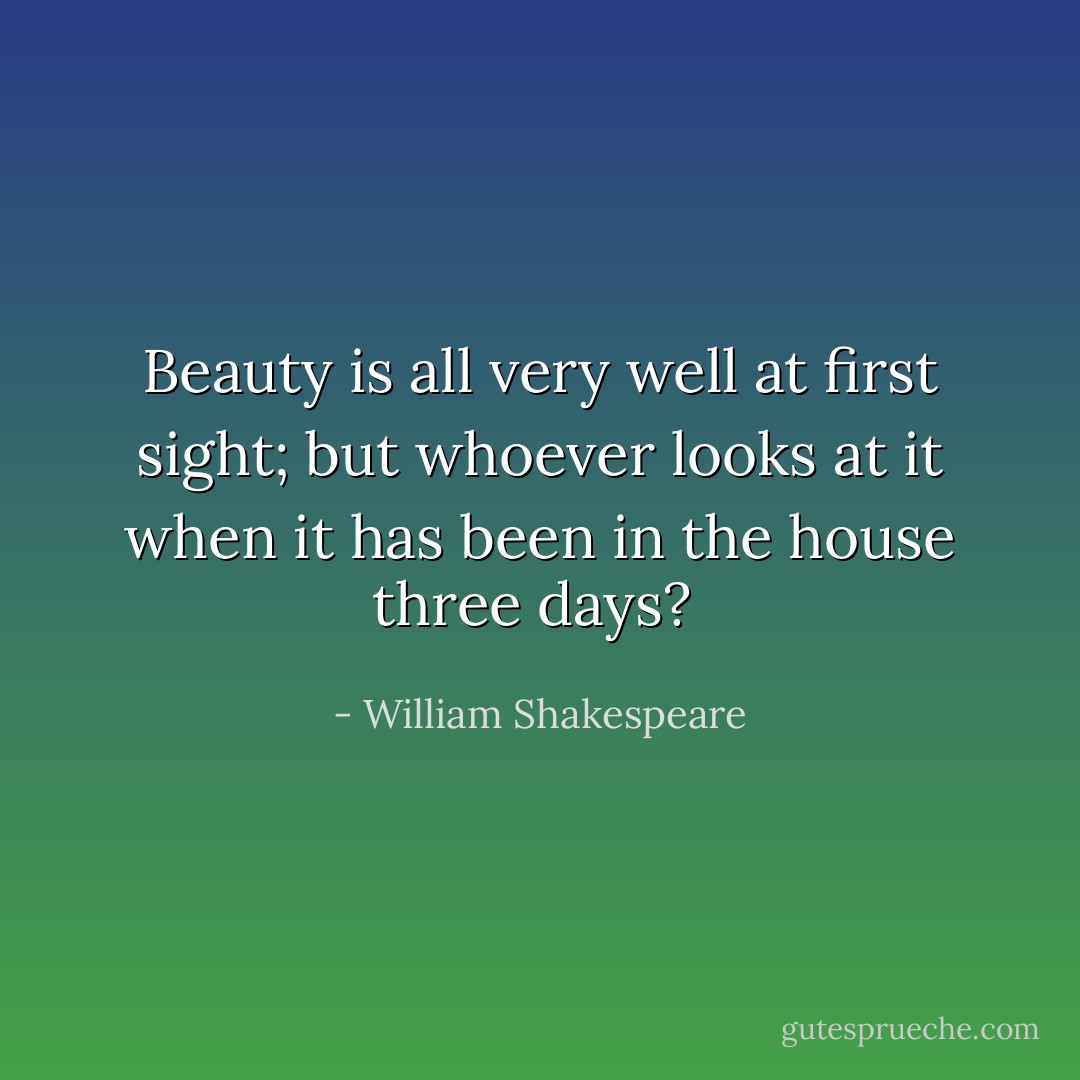 Beauty is all very well at first sight; but whoever looks at it when it has been in the house three days?  - William Shakespeare