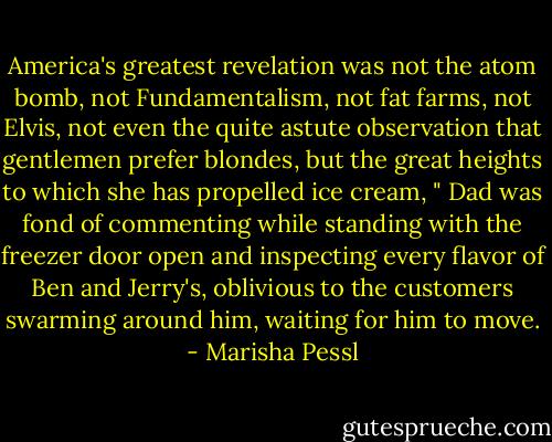 America's greatest revelation was not the atom bomb, not Fundamentalism, not fat farms, not Elvis, not even the quite astute observation that gentlemen prefer blondes, but the great heights to which she has propelled ice cream, " Dad was fond of commenting while standing with the freezer door open and inspecting every flavor of Ben and Jerry's, oblivious to the customers swarming around him, waiting for him to move. - Marisha Pessl