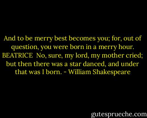 And to be merry best becomes you; for, out of question, you were born in<br />a merry hour.<br />BEATRICE <br />No, sure, my lord, my mother cried; but then there<br />was a star danced, and under that was I born. - William Shakespeare