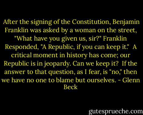  After the signing of the Constitution, Benjamin Franklin was asked by a woman on the street, "What have you given us, sir?" Franklin Responded, "A Republic, if you can keep it."<br /> A critical moment in history has come; our Republic is in jeopardy. Can we keep it?<br /> If the answer to that question, as I fear, is "no," then we have no one to blame but ourselves. - Glenn Beck