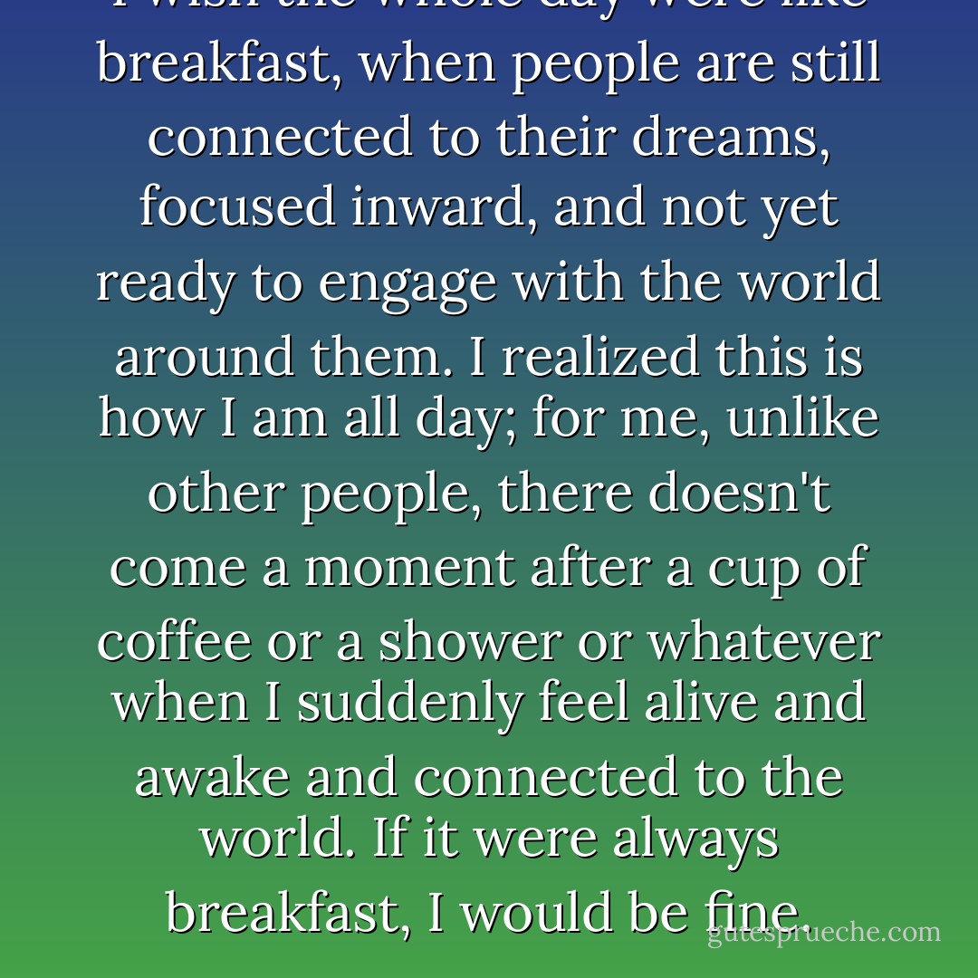 I wish the whole day were like breakfast, when people are still connected to their dreams, focused inward, and not yet ready to engage with the world around them. I realized this is how I am all day; for me, unlike other people, there doesn't come a moment after a cup of coffee or a shower or whatever when I suddenly feel alive and awake and connected to the world. If it were always breakfast, I would be fine. - Peter    Cameron