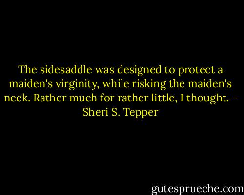 The sidesaddle was designed to protect a maiden's virginity, while risking the maiden's neck. Rather much for rather little, I thought. - Sheri S. Tepper