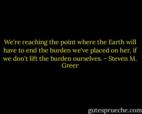 We're reaching the point where the Earth will have to end the burden we've placed on her, if we don't lift the burden ourselves. - Steven M. Greer
