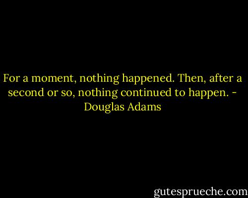 For a moment, nothing happened. Then, after a second or so, nothing continued to happen. - Douglas Adams