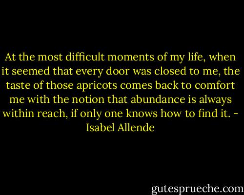 At the most difficult moments of my life, when it seemed that every door was closed to me, the taste of those apricots comes back to comfort me with the notion that abundance is always within reach, if only one knows how to find it. - Isabel Allende