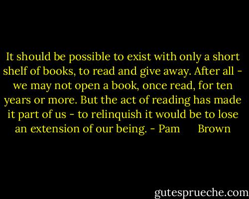 It should be possible to exist with only a short shelf of books, to read and give away. After all - we may not open a book, once read, for ten years or more. But the act of reading has made it part of us - to relinquish it would be to lose an extension of our being. - Pam      Brown