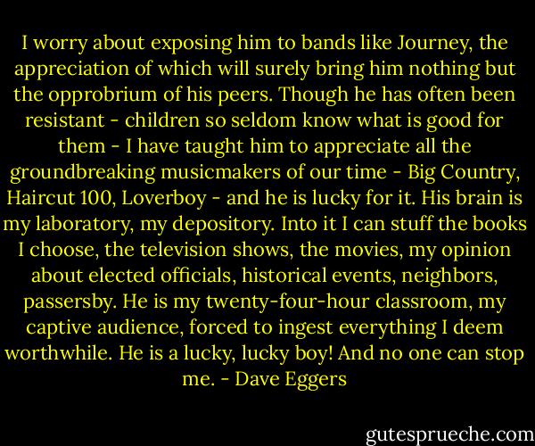 I worry about exposing him to bands like Journey, the appreciation of which will surely bring him nothing but the opprobrium of his peers. Though he has often been resistant - children so seldom know what is good for them - I have taught him to appreciate all the groundbreaking musicmakers of our time - Big Country, Haircut 100, Loverboy - and he is lucky for it. His brain is my laboratory, my depository. Into it I can stuff the books I choose, the television shows, the movies, my opinion about elected officials, historical events, neighbors, passersby. He is my twenty-four-hour classroom, my captive audience, forced to ingest everything I deem worthwhile. He is a lucky, lucky boy! And no one can stop me. - Dave Eggers