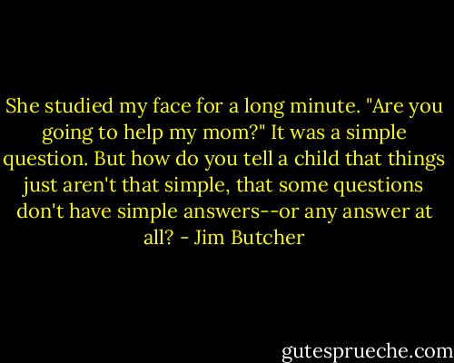 She studied my face for a long minute. "Are you going to help my mom?" It was a simple question. But how do you tell a child that things just aren't that simple, that some questions don't have simple answers--or any answer at all? - Jim Butcher
