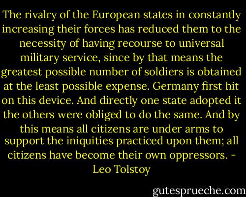 The rivalry of the European states in constantly increasing their forces has reduced them to the necessity of having recourse to universal military service, since by that means the greatest possible number of soldiers is obtained at the least possible expense. Germany first hit on this device. And directly one state adopted it the others were obliged to do the same. And by this means all citizens are under arms to support the iniquities practiced upon them; all citizens have become their own<br />oppressors. - Leo Tolstoy