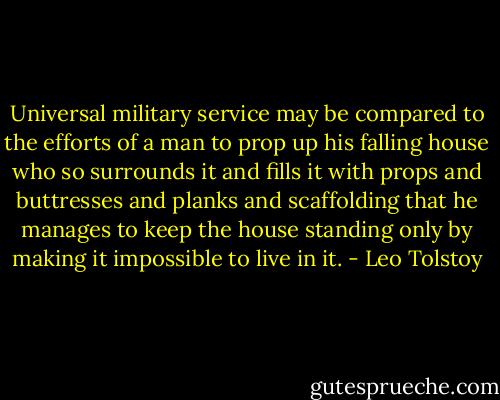 Universal military service may be compared to the efforts of a man to prop up his falling house who so surrounds it and fills it with props and buttresses and planks and scaffolding that he manages to keep the house standing only by making it impossible to live in it. - Leo Tolstoy