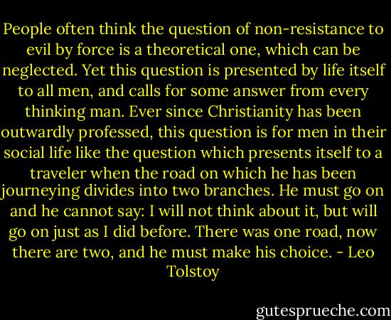 People often think the question of non-resistance to evil by force<br />is a theoretical one, which can be neglected. Yet this question<br />is presented by life itself to all men, and calls for some answer<br />from every thinking man. Ever since Christianity has been<br />outwardly professed, this question is for men in their social life<br />like the question which presents itself to a traveler when the<br />road on which he has been journeying divides into two branches.<br />He must go on and he cannot say: I will not think about it, but<br />will go on just as I did before. There was one road, now there<br />are two, and he must make his choice. - Leo Tolstoy