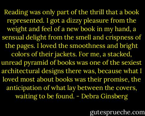 Reading was only part of the thrill that a book represented. I got a dizzy pleasure from the weight and feel of a new book in my hand, a sensual delight from the smell and crispness of the pages. I loved the smoothness and bright colors of their jackets. For me, a stacked, unread pyramid of books was one of the sexiest architectural designs there was, because what I loved most about books was their promise, the anticipation of what lay between the covers, waiting to be found. - Debra Ginsberg