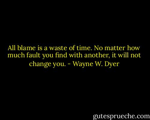 All blame is a waste of time. No matter how much fault you find with another, it will not change you. - Wayne W. Dyer