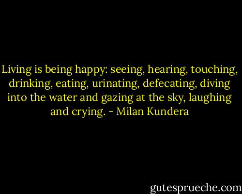 Living is being happy: seeing, hearing, touching, drinking, eating, urinating, defecating, diving into the water and gazing at the sky, laughing and crying. - Milan Kundera