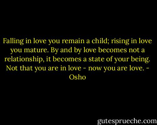Falling in love you remain a child; rising in love you mature. By and by love becomes not a relationship, it becomes a state of your being. Not that you are in love - now you are love. - Osho