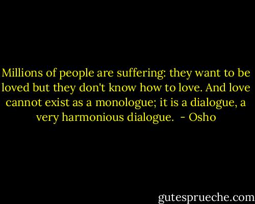Millions of people are suffering: they want to be loved but they don't know how to love. And love cannot exist as a monologue; it is a dialogue, a very harmonious dialogue.  - Osho