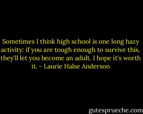 Sometimes I think high school is one long hazy activity: if you are tough enough to survive this, they'll let you become an adult. I hope it's worth it. - Laurie Halse Anderson