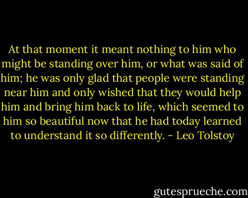 At that moment it meant nothing to him who might be standing over him, or what was said of him; he was only glad that people were standing near him and only wished that they would help him and bring him back to life, which seemed to him so beautiful now that he had today learned to understand it so differently. - Leo Tolstoy