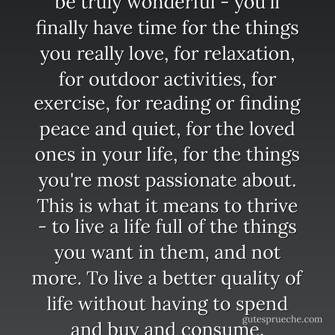 Such a simplified lifestyle can be truly wonderful - you'll finally have time for the things you really love, for relaxation, for outdoor activities, for exercise, for reading or finding peace and quiet, for the loved ones in your life, for the things you're most passionate about. This is what it means to thrive - to live a life full of the things you want in them, and not more. To live a better quality of life without having to spend and buy and consume. - Leo Babauta